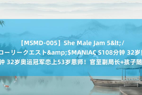 【MSMD-005】She Male Jam 5</a>2008-08-04グローリークエスト&$MANIAC S108分钟 32岁奥运冠军恋上53岁恩师！官至副局长+孩子随妈姓，一家3口幸福