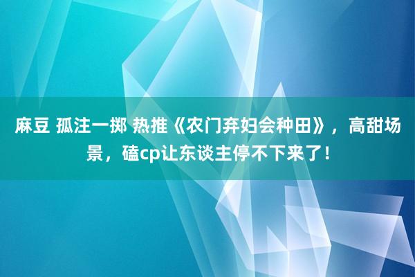 麻豆 孤注一掷 热推《农门弃妇会种田》，高甜场景，磕cp让东谈主停不下来了！