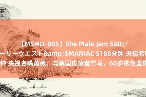 【MSMD-005】She Male Jam 5</a>2008-08-04グローリークエスト&$MANIAC S108分钟 央视名嘴黄薇：与蔡国庆清莹竹马，60岁依然坚执给九旬老母亲尽孝