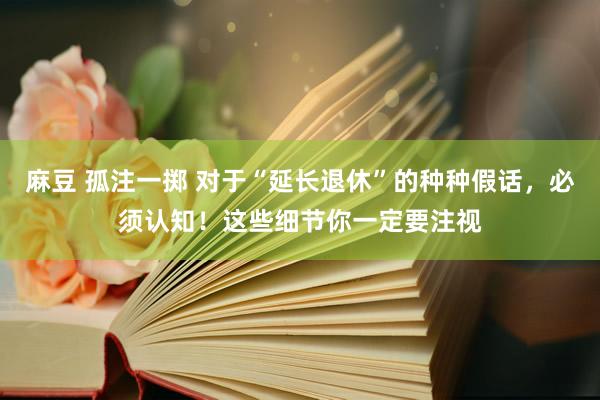 麻豆 孤注一掷 对于“延长退休”的种种假话，必须认知！这些细节你一定要注视