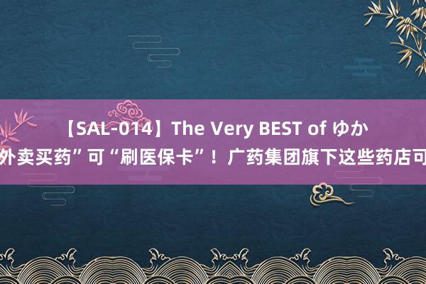 【SAL-014】The Very BEST of ゆか “外卖买药”可“刷医保卡”！广药集团旗下这些药店可买