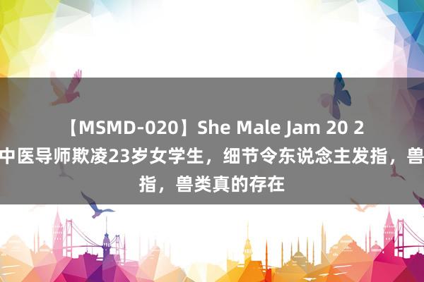 【MSMD-020】She Male Jam 20 2022年四川中医导师欺凌23岁女学生，细节令东说念主发指，兽类真的存在