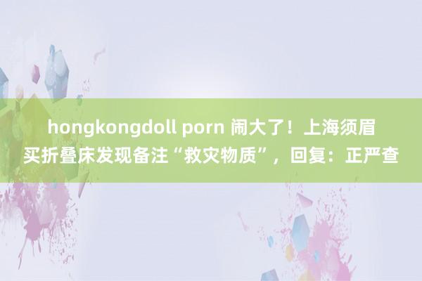 hongkongdoll porn 闹大了！上海须眉买折叠床发现备注“救灾物质”，回复：正严查