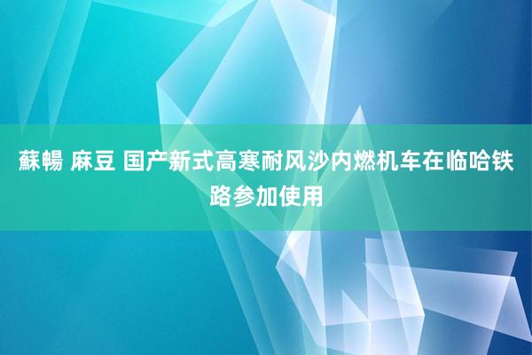 蘇暢 麻豆 国产新式高寒耐风沙内燃机车在临哈铁路参加使用