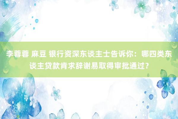 李蓉蓉 麻豆 银行资深东谈主士告诉你：哪四类东谈主贷款肯求辞谢易取得审批通过？