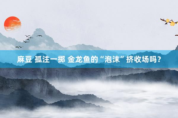 麻豆 孤注一掷 金龙鱼的“泡沫”挤收场吗？