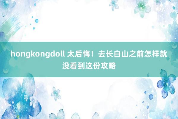 hongkongdoll 太后悔！去长白山之前怎样就没看到这份攻略