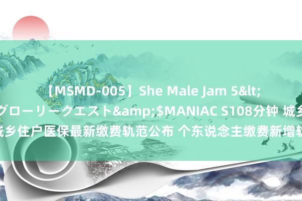 【MSMD-005】She Male Jam 5</a>2008-08-04グローリークエスト&$MANIAC S108分钟 城乡住户医保最新缴费轨范公布 个东说念主缴费新增轨范初度低于财政赞助轨范