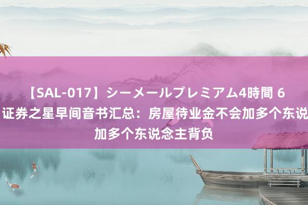 【SAL-017】シーメールプレミアム4時間 6 8月27日证券之星早间音书汇总：房屋待业金不会加多个东说念主背负