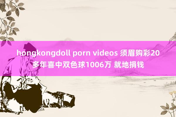 hongkongdoll porn videos 须眉购彩20多年喜中双色球1006万 就地捐钱