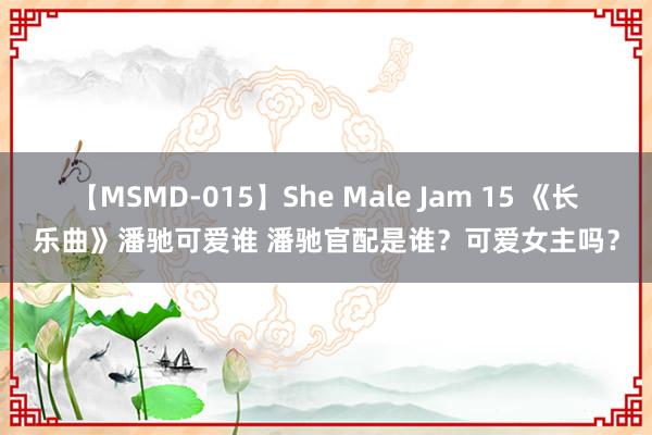 【MSMD-015】She Male Jam 15 《长乐曲》潘驰可爱谁 潘驰官配是谁？可爱女主吗？