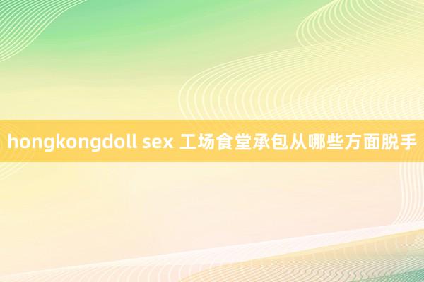 hongkongdoll sex 工场食堂承包从哪些方面脱手