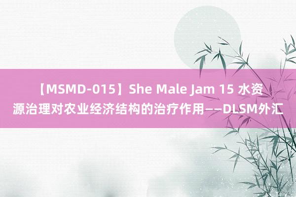 【MSMD-015】She Male Jam 15 水资源治理对农业经济结构的治疗作用——DLSM外汇