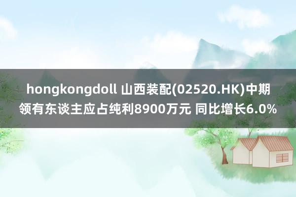 hongkongdoll 山西装配(02520.HK)中期领有东谈主应占纯利8900万元 同比增长6.0%