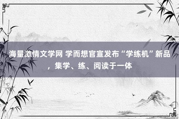 海量激情文学网 学而想官宣发布“学练机”新品，集学、练、阅读于一体