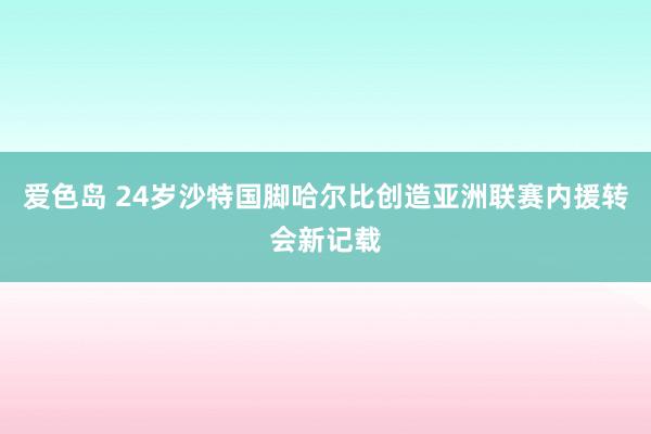 爱色岛 24岁沙特国脚哈尔比创造亚洲联赛内援转会新记载