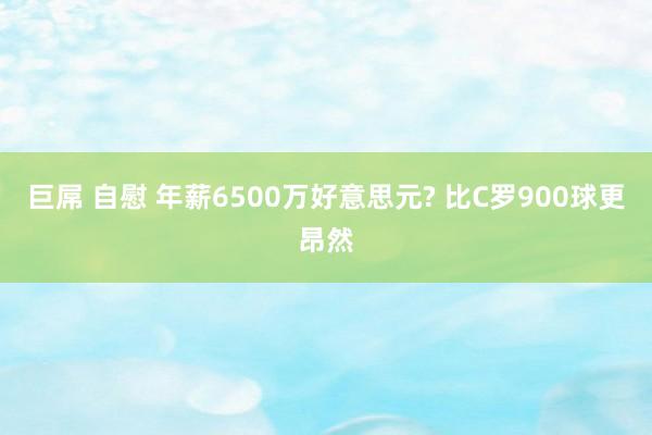 巨屌 自慰 年薪6500万好意思元? 比C罗900球更昂然