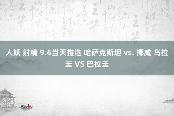 人妖 射精 9.6当天推选 哈萨克斯坦 vs. 挪威 乌拉圭 VS 巴拉圭