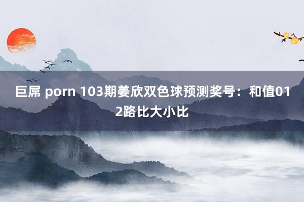 巨屌 porn 103期姜欣双色球预测奖号：和值012路比大小比