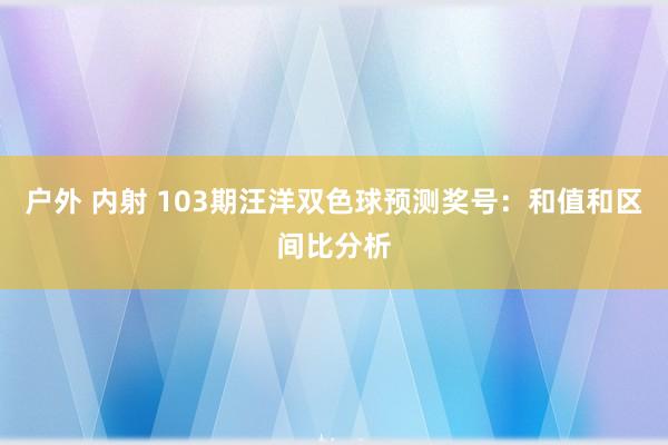 户外 内射 103期汪洋双色球预测奖号：和值和区间比分析