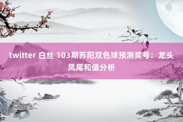 twitter 白丝 103期苏阳双色球预测奖号：龙头凤尾和值分析