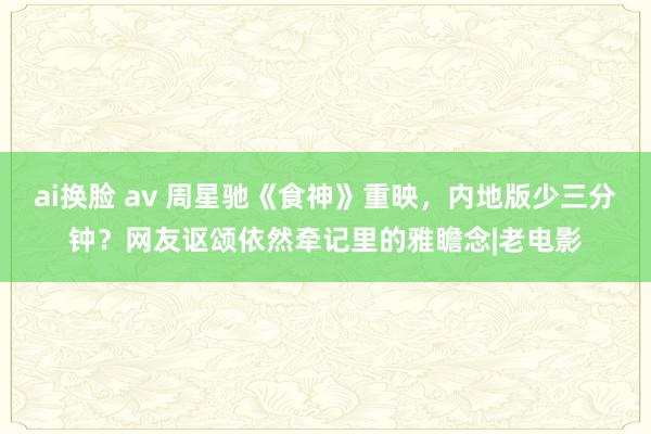 ai换脸 av 周星驰《食神》重映，内地版少三分钟？网友讴颂依然牵记里的雅瞻念|老电影