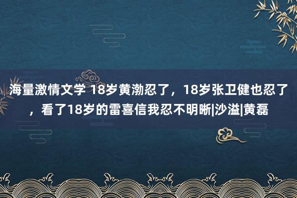 海量激情文学 18岁黄渤忍了，18岁张卫健也忍了，看了18岁的雷喜信我忍不明晰|沙溢|黄磊