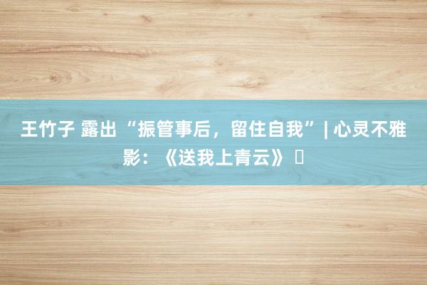 王竹子 露出 “振管事后，留住自我” | 心灵不雅影：《送我上青云》 ​