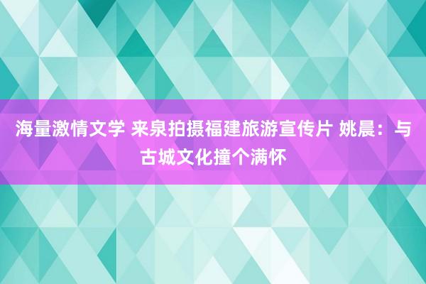 海量激情文学 来泉拍摄福建旅游宣传片 姚晨：与古城文化撞个满怀