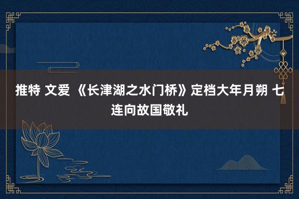 推特 文爱 《长津湖之水门桥》定档大年月朔 七连向故国敬礼