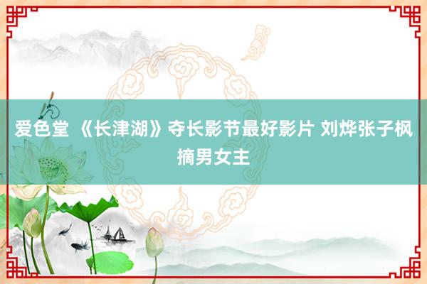 爱色堂 《长津湖》夺长影节最好影片 刘烨张子枫摘男女主