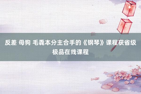 反差 母狗 毛毳本分主合手的《钢琴》课程获省级极品在线课程