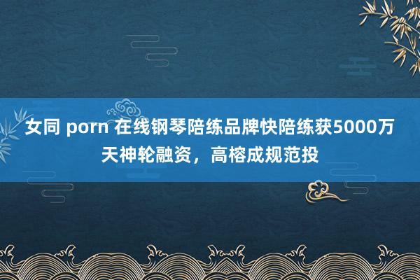 女同 porn 在线钢琴陪练品牌快陪练获5000万天神轮融资，高榕成规范投