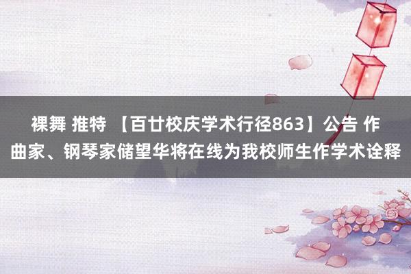 裸舞 推特 【百廿校庆学术行径863】公告 作曲家、钢琴家储望华将在线为我校师生作学术诠释