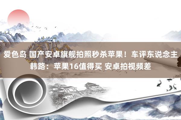 爱色岛 国产安卓旗舰拍照秒杀苹果！车评东说念主韩路：苹果16值得买 安卓拍视频差