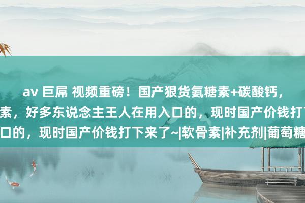 av 巨屌 视频重磅！国产狠货氨糖素+碳酸钙，信得过补充膝咲节营养素，好多东说念主王人在用入口的，现时国产价钱打下来了~|软骨素|补充剂|葡萄糖