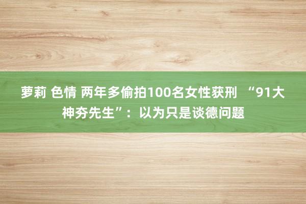 萝莉 色情 两年多偷拍100名女性获刑  “91大神夯先生”：以为只是谈德问题