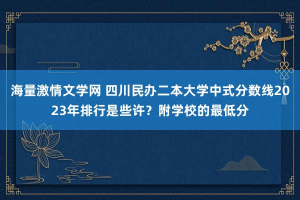 海量激情文学网 四川民办二本大学中式分数线2023年排行是些许？附学校的最低分