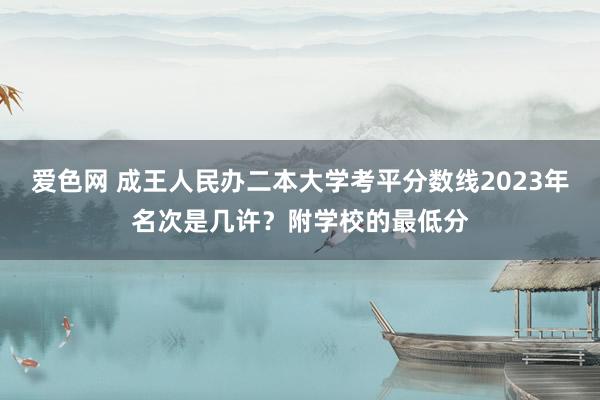 爱色网 成王人民办二本大学考平分数线2023年名次是几许？附学校的最低分