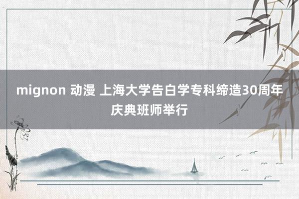 mignon 动漫 上海大学告白学专科缔造30周年庆典班师举行