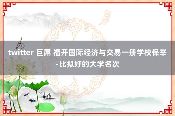 twitter 巨屌 福开国际经济与交易一册学校保举-比拟好的大学名次