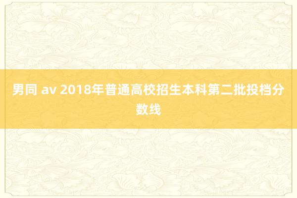 男同 av 2018年普通高校招生本科第二批投档分数线