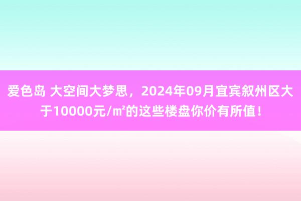 爱色岛 大空间大梦思，2024年09月宜宾叙州区大于10000元/㎡的这些楼盘你价有所值！