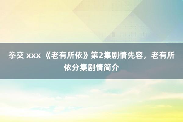 拳交 xxx 《老有所依》第2集剧情先容，老有所依分集剧情简介