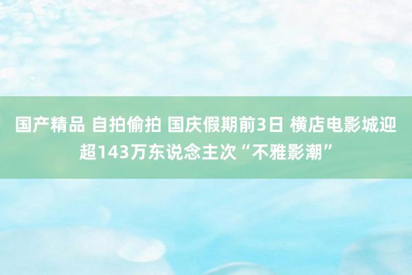 国产精品 自拍偷拍 国庆假期前3日 横店电影城迎超143万东说念主次“不雅影潮”