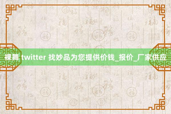 裸舞 twitter 找妙品为您提供价钱_报价_厂家供应