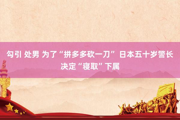 勾引 处男 为了“拼多多砍一刀” 日本五十岁警长决定“寝取”下属