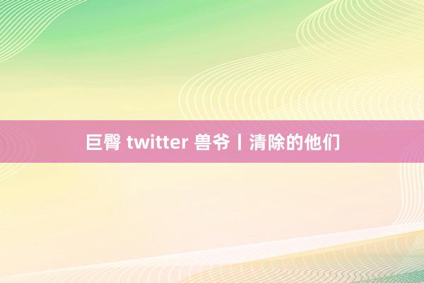 巨臀 twitter 兽爷丨清除的他们