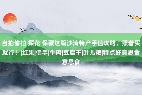 自拍偷拍 探花 保藏这篇沙湾特产手信攻略，照着买就行！|红果|佛手|牛肉|豆腐干|叶儿粑|特点好意思食