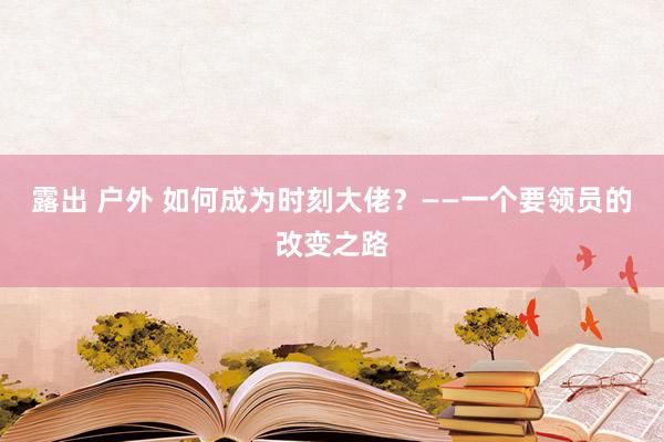 露出 户外 如何成为时刻大佬？——一个要领员的改变之路